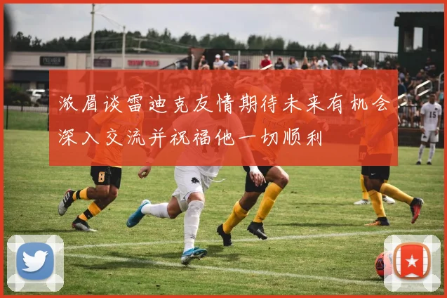浓眉谈雷迪克友情期待未来有机会深入交流并祝福他一切顺利