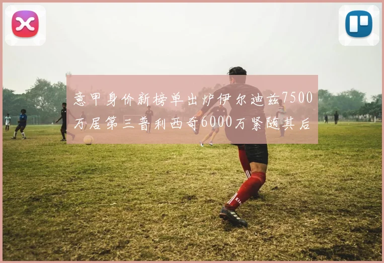 意甲身价新榜单出炉伊尔迪兹7500万居第三普利西奇6000万紧随其后