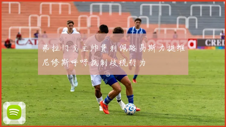 弗拉门戈主帅费利佩路易斯力挺维尼修斯呼吁抵制歧视行为