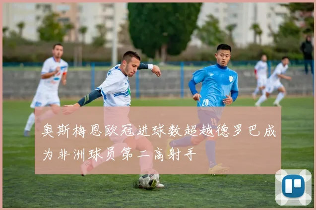 奥斯梅恩欧冠进球数超越德罗巴成为非洲球员第二高射手