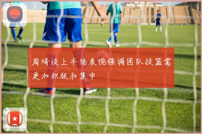 周琦谈上半场表现强调团队投篮需更加积极和集中