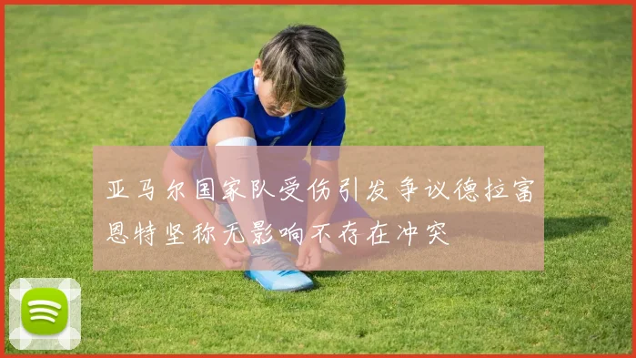 亚马尔国家队受伤引发争议德拉富恩特坚称无影响不存在冲突