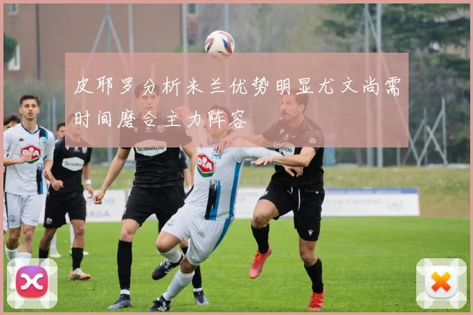 皮耶罗分析米兰优势明显尤文尚需时间磨合主力阵容