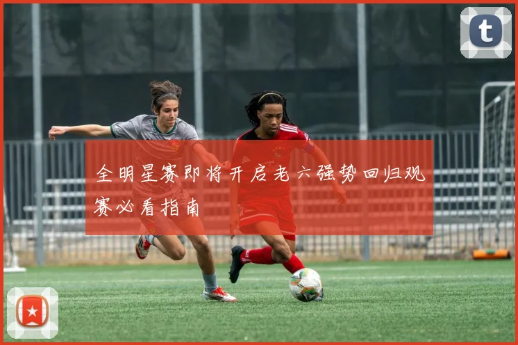 全明星赛即将开启老六强势回归观赛必看指南