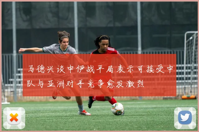 马德兴谈中伊战平局表示可接受中队与亚洲对手竞争愈发激烈