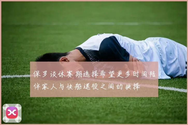 保罗谈休赛期选择希望更多时间陪伴家人与快船退役之间的抉择