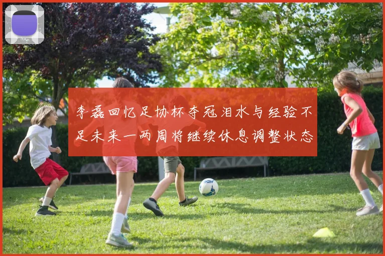 李磊回忆足协杯夺冠泪水与经验不足未来一两周将继续休息调整状态