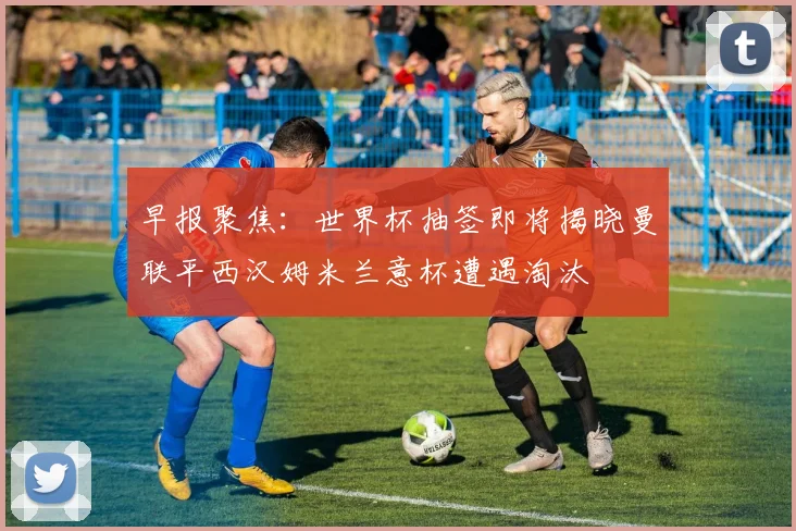 早报聚焦：世界杯抽签即将揭晓曼联平西汉姆米兰意杯遭遇淘汰