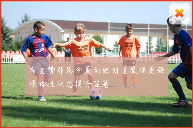 布克赞邓恩今夏训练刻苦展现更强侵略性状态提升显著