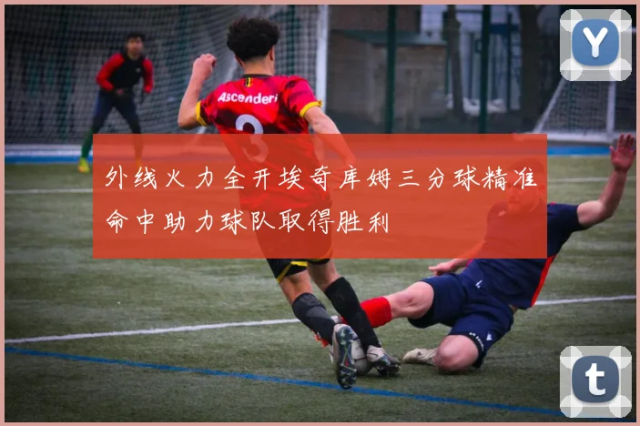外线火力全开埃奇库姆三分球精准命中助力球队取得胜利