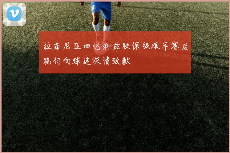 拉菲尼亚回忆利兹联保级艰辛赛后跪行向球迷深情致歉