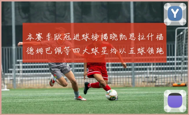 本赛季欧冠进球榜揭晓凯恩拉什福德姆巴佩等四大球星均以五球领跑