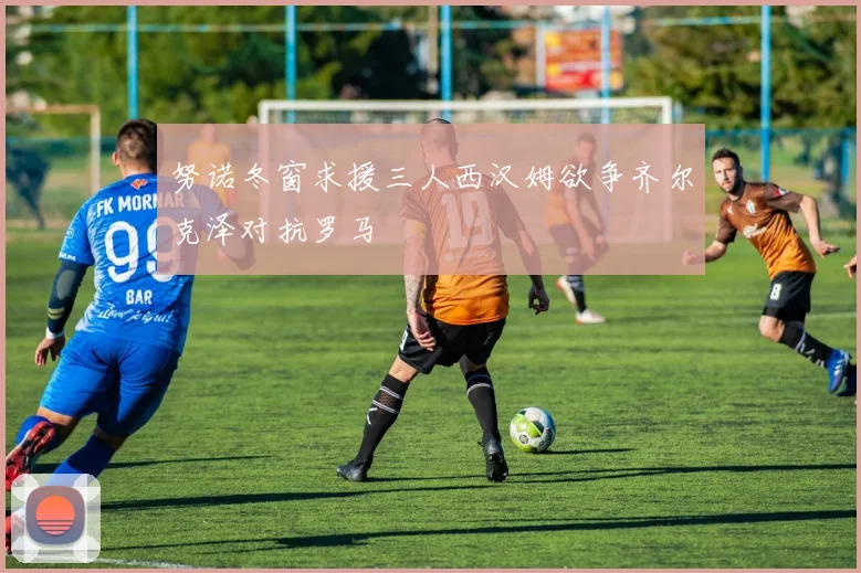 努诺冬窗求援三人西汉姆欲争齐尔克泽对抗罗马