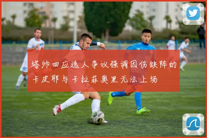 塔帅回应选人争议强调因伤缺阵的卡皮耶与卡拉菲奥里无法上场