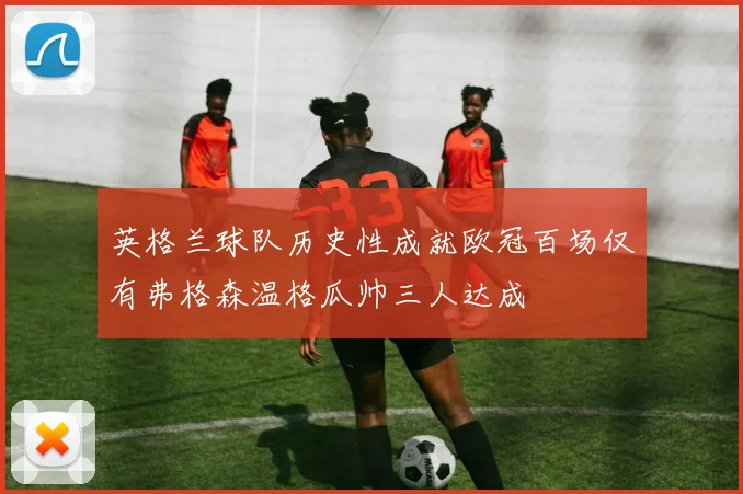 英格兰球队历史性成就欧冠百场仅有弗格森温格瓜帅三人达成